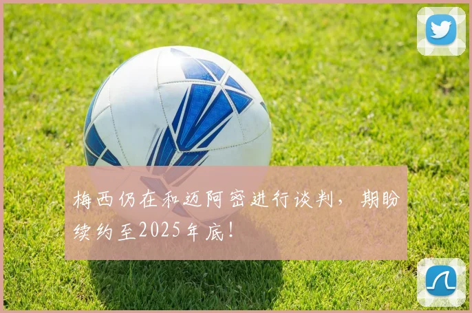 梅西仍在和迈阿密进行谈判，期盼续约至2025年底！