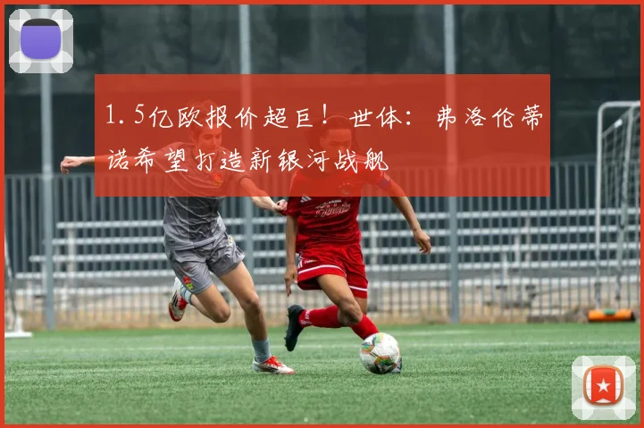 1.5亿欧报价超巨！世体：弗洛伦蒂诺希望打造新银河战舰